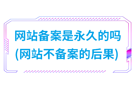 网站备案是永久的吗(网站不备案的后果)